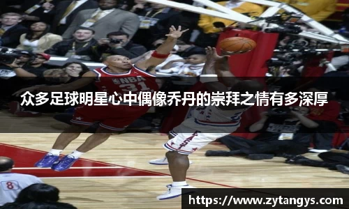 众多足球明星心中偶像乔丹的崇拜之情有多深厚
